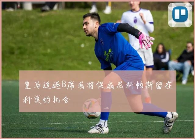 皇马追逐B席或将促成尼科帕斯留在科莫的机会