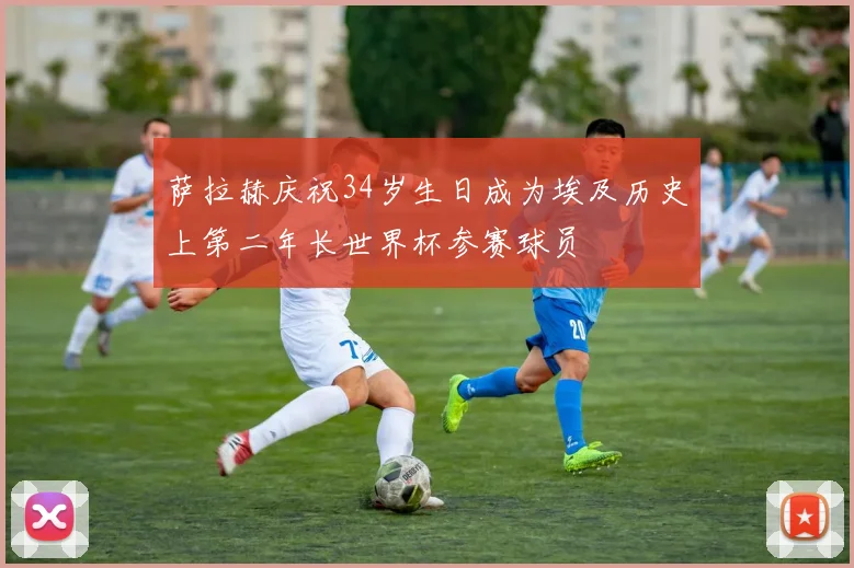 萨拉赫庆祝34岁生日成为埃及历史上第二年长世界杯参赛球员