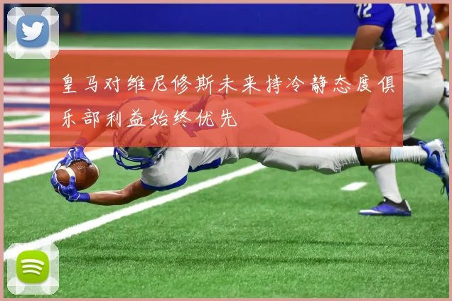 皇马对维尼修斯未来持冷静态度俱乐部利益始终优先