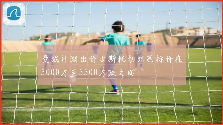 曼城计划出价古斯托切尔西标价在5000万至5500万欧之间
