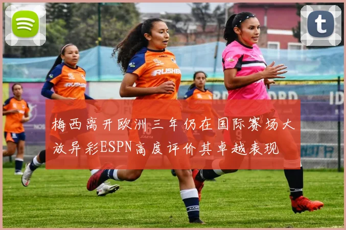 梅西离开欧洲三年仍在国际赛场大放异彩ESPN高度评价其卓越表现