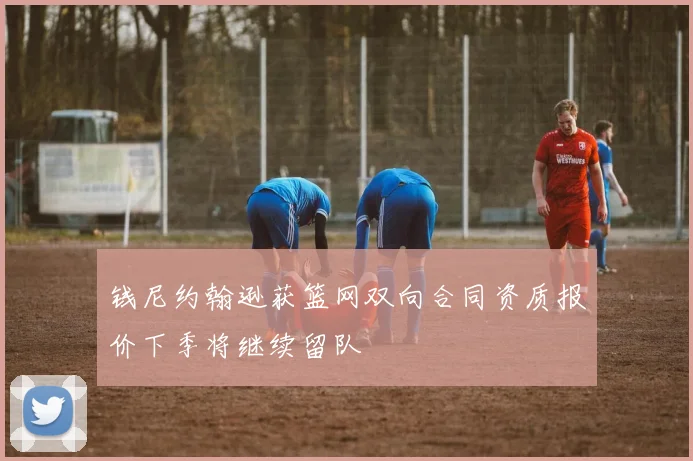 钱尼约翰逊获篮网双向合同资质报价下季将继续留队