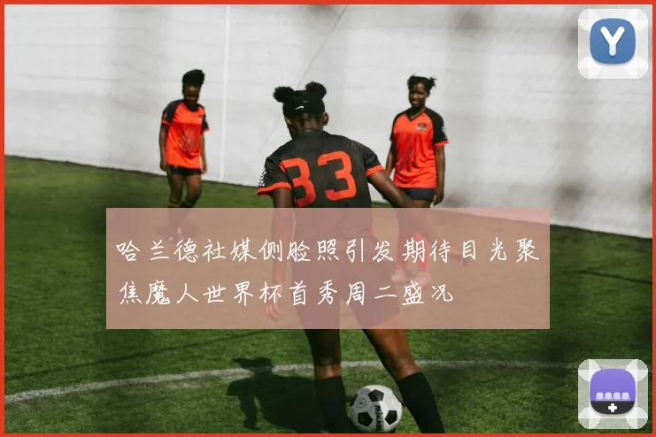 哈兰德社媒侧脸照引发期待目光聚焦魔人世界杯首秀周二盛况