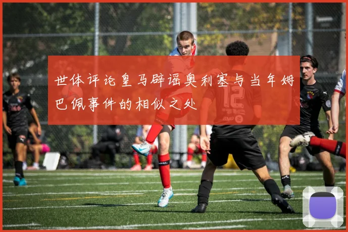 世体评论皇马辟谣奥利塞与当年姆巴佩事件的相似之处